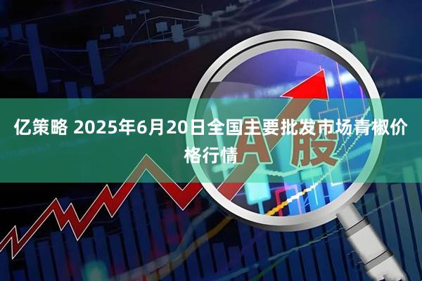 亿策略 2025年6月20日全国主要批发市场青椒价格行情