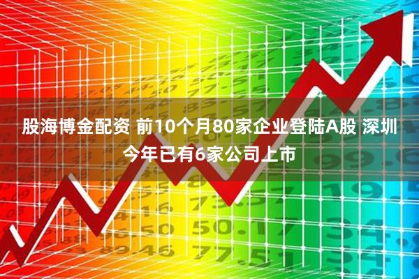 股海博金配资 前10个月80家企业登陆A股 深圳今年已有6家公司上市