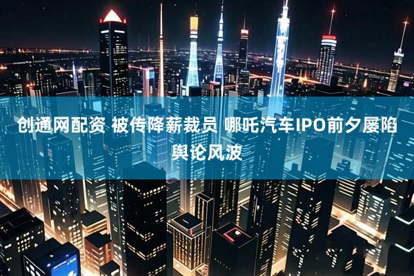 创通网配资 被传降薪裁员 哪吒汽车IPO前夕屡陷舆论风波