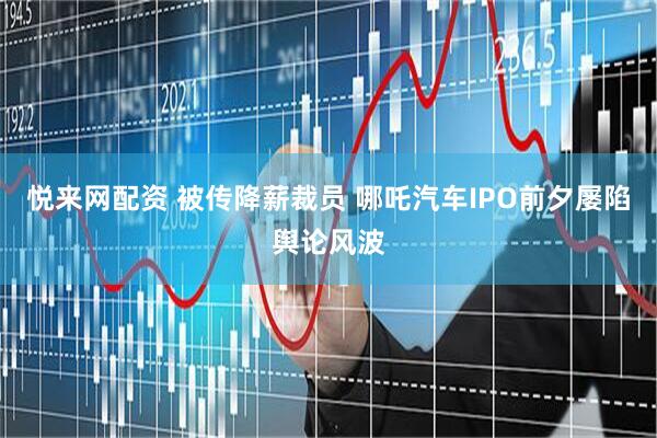 悦来网配资 被传降薪裁员 哪吒汽车IPO前夕屡陷舆论风波