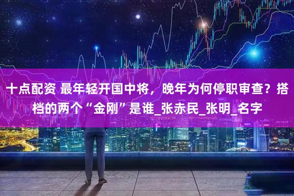 十点配资 最年轻开国中将，晚年为何停职审查？搭档的两个“金刚”是谁_张赤民_张明_名字