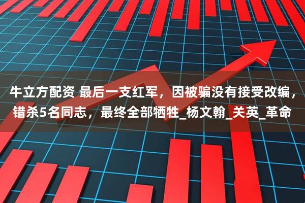牛立方配资 最后一支红军，因被骗没有接受改编，错杀5名同志，最终全部牺牲_杨文翰_关英_革命