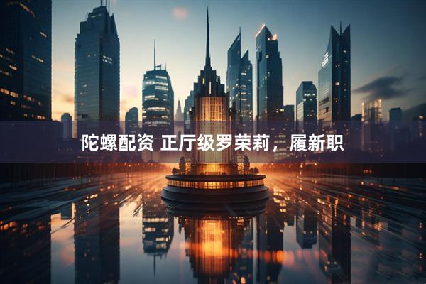 陀螺配资 正厅级罗荣莉，履新职