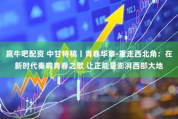 赢牛吧配资 中甘特稿丨青春华章·重走西北角：在新时代奏响青春之歌 让正能量澎湃西部大地