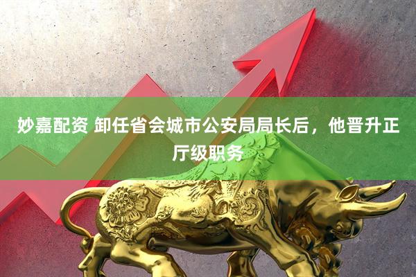 妙嘉配资 卸任省会城市公安局局长后，他晋升正厅级职务