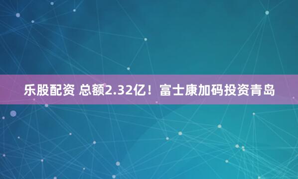 乐股配资 总额2.32亿！富士康加码投资青岛
