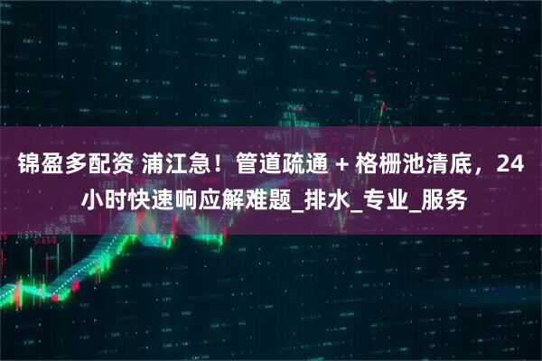 锦盈多配资 浦江急！管道疏通 + 格栅池清底，24 小时快速响应解难题_排水_专业_服务