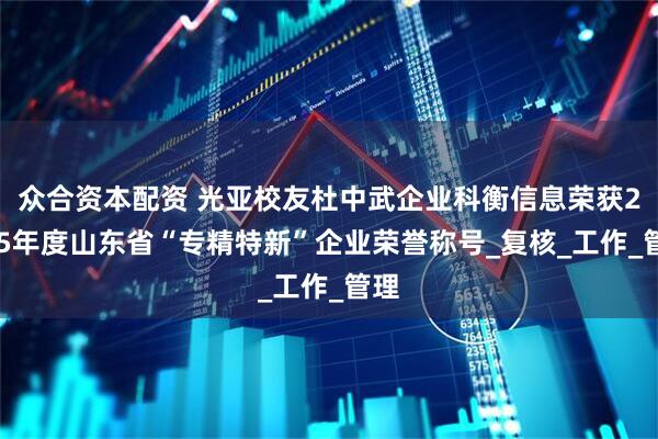 众合资本配资 光亚校友杜中武企业科衡信息荣获2025年度山东省“专精特新”企业荣誉称号_复核_工作_管理
