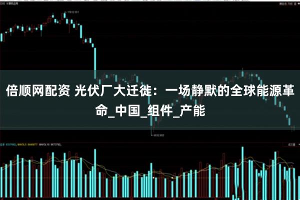 倍顺网配资 光伏厂大迁徙：一场静默的全球能源革命_中国_组件_产能