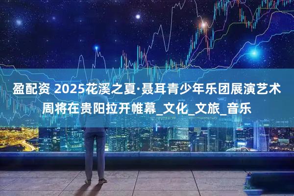 盈配资 2025花溪之夏·聂耳青少年乐团展演艺术周将在贵阳拉开帷幕_文化_文旅_音乐