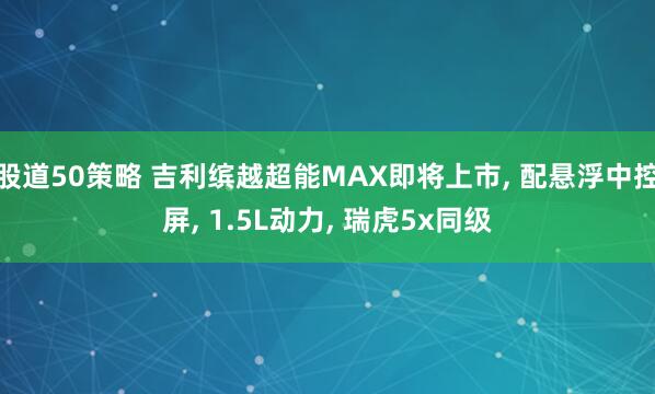 股道50策略 吉利缤越超能MAX即将上市, 配悬浮中控屏, 1.5L动力, 瑞虎5x同级