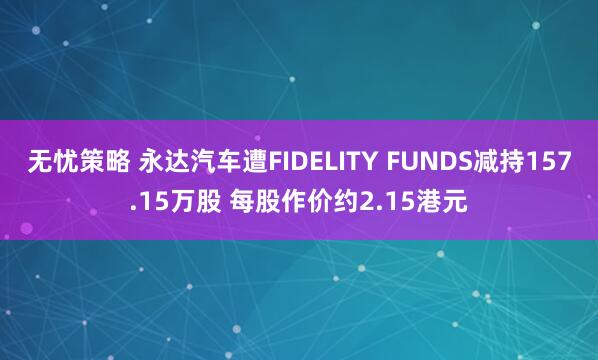 无忧策略 永达汽车遭FIDELITY FUNDS减持157.15万股 每股作价约2.15港元