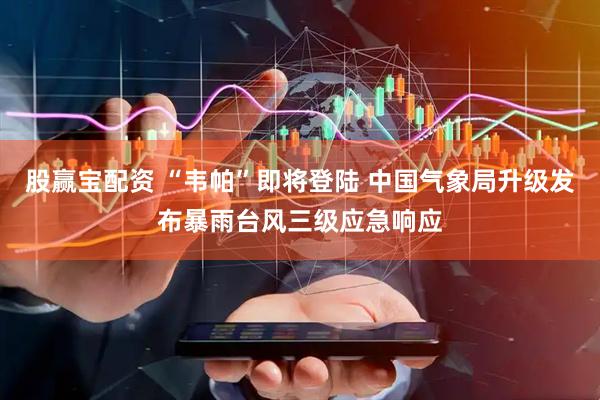 股赢宝配资 “韦帕”即将登陆 中国气象局升级发布暴雨台风三级应急响应
