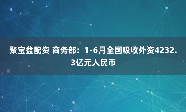 聚宝盆配资 商务部：1-6月全国吸收外资4232.3亿元人民币