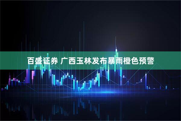 百盛证券 广西玉林发布暴雨橙色预警