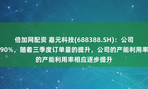 倍加网配资 嘉元科技(688388.SH)：公司产能利用率超90%，随着三季度订单量的提升，公司的产能利用率相应逐步提升