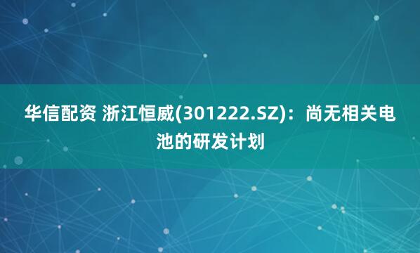 华信配资 浙江恒威(301222.SZ)：尚无相关电池的研发计划