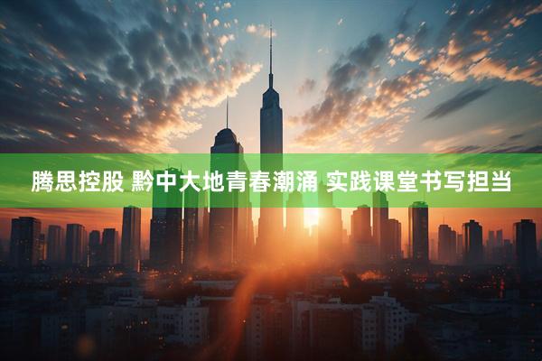 腾思控股 黔中大地青春潮涌 实践课堂书写担当
