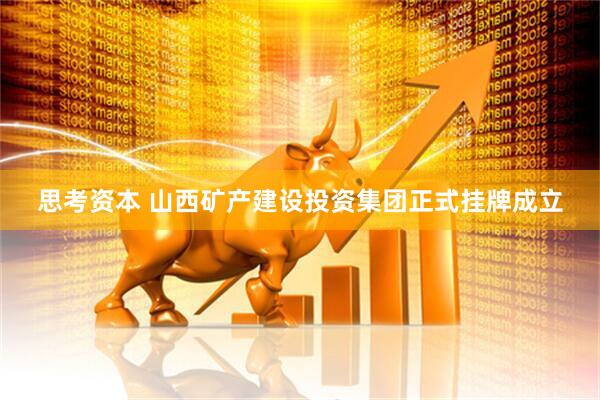 思考资本 山西矿产建设投资集团正式挂牌成立