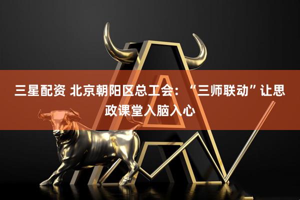 三星配资 北京朝阳区总工会：“三师联动”让思政课堂入脑入心