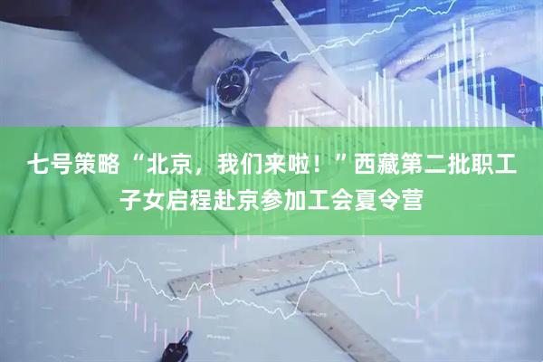 七号策略 “北京，我们来啦！”西藏第二批职工子女启程赴京参加工会夏令营
