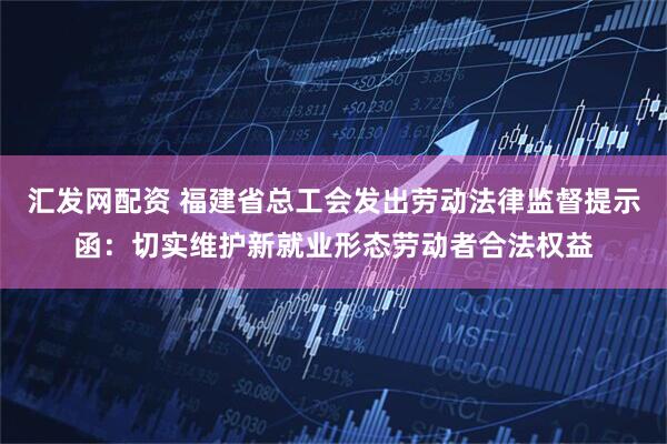 汇发网配资 福建省总工会发出劳动法律监督提示函：切实维护新就业形态劳动者合法权益