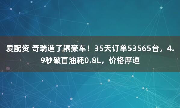 爱配资 奇瑞造了辆豪车！35天订单53565台，4.9秒破百油耗0.8L，价格厚道