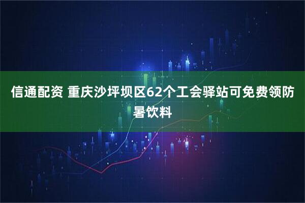 信通配资 重庆沙坪坝区62个工会驿站可免费领防暑饮料