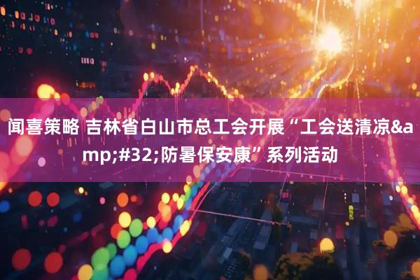 闻喜策略 吉林省白山市总工会开展“工会送清凉&#32;防暑保安康”系列活动