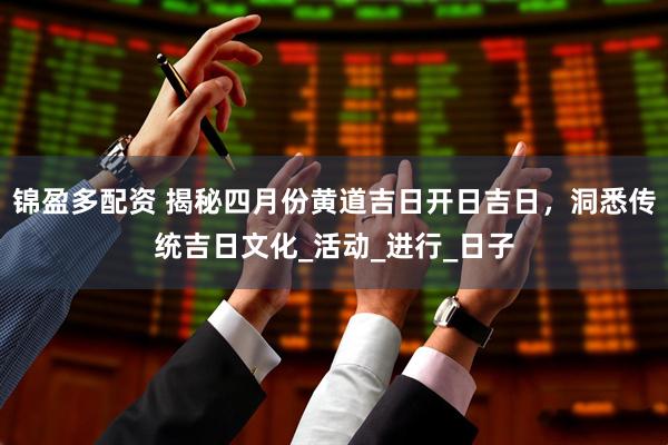 锦盈多配资 揭秘四月份黄道吉日开日吉日，洞悉传统吉日文化_活动_进行_日子