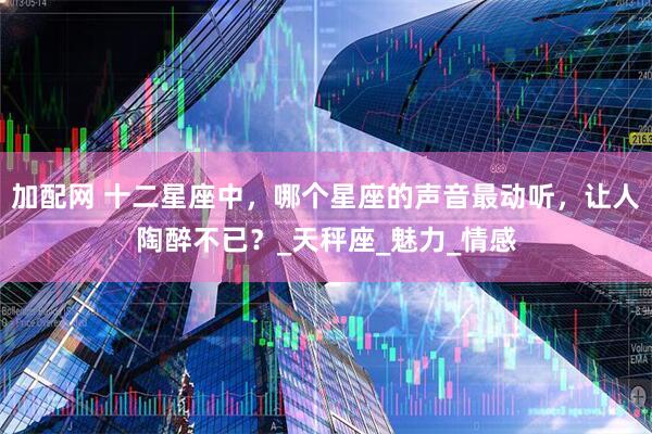 加配网 十二星座中，哪个星座的声音最动听，让人陶醉不已？_天秤座_魅力_情感