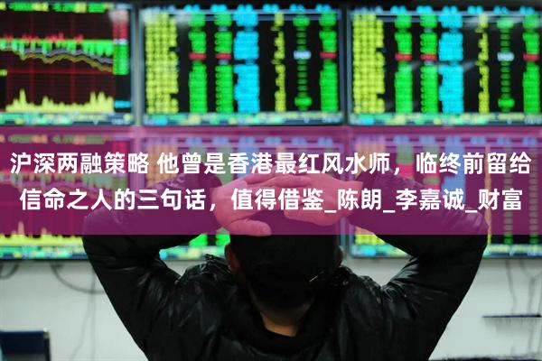 沪深两融策略 他曾是香港最红风水师，临终前留给信命之人的三句话，值得借鉴_陈朗_李嘉诚_财富