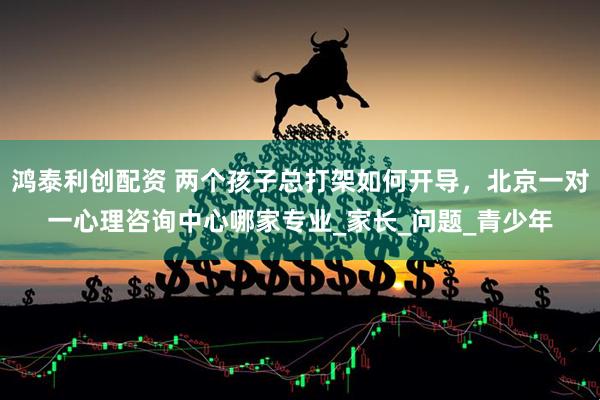 鸿泰利创配资 两个孩子总打架如何开导，北京一对一心理咨询中心哪家专业_家长_问题_青少年