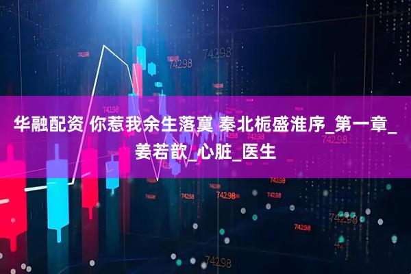 华融配资 你惹我余生落寞 秦北栀盛淮序_第一章_姜若歆_心脏_医生