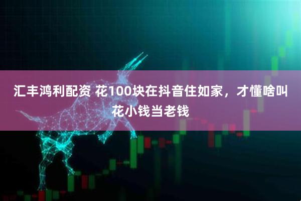汇丰鸿利配资 花100块在抖音住如家，才懂啥叫花小钱当老钱