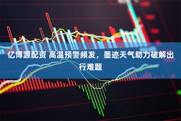 亿博源配资 高温预警频发，墨迹天气助力破解出行难题